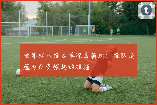 世界杯八强名单深度解析:强队底蕴与新贵崛起的碰撞