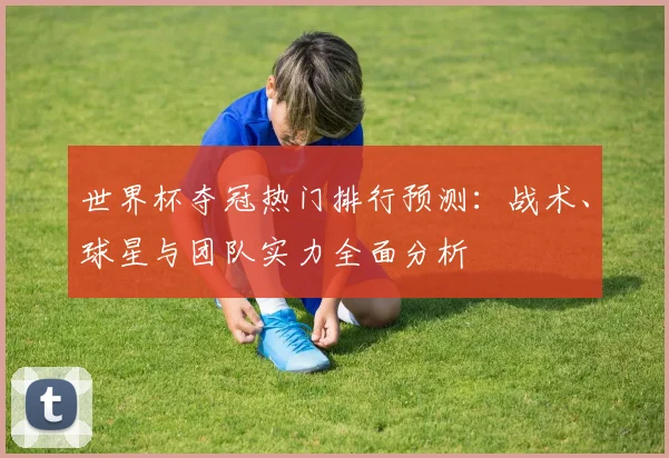 世界杯夺冠热门排行预测：战术、球星与团队实力全面分析
