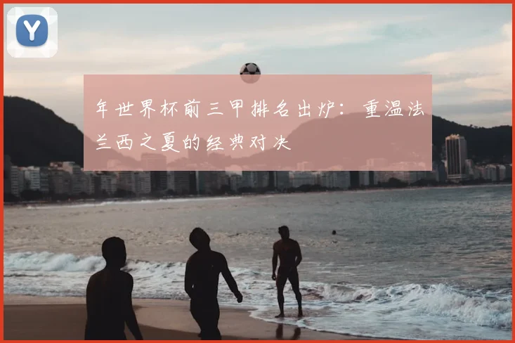 年世界杯前三甲排名出炉：重温法兰西之夏的经典对决