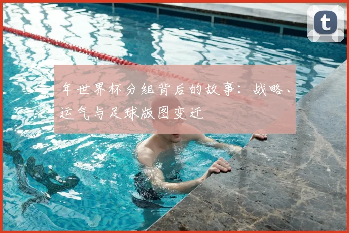 年世界杯分组背后的故事：战略、运气与足球版图变迁