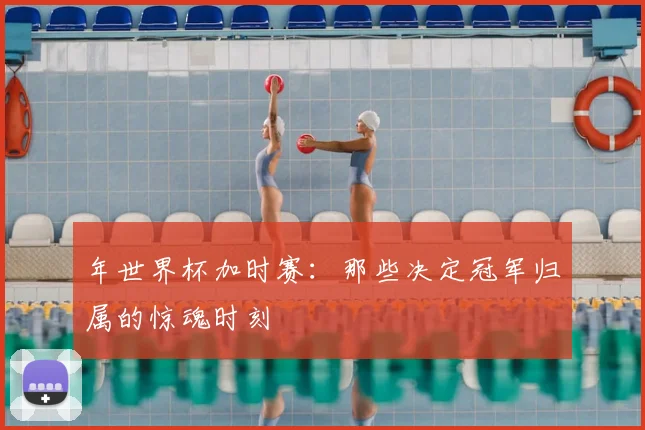 年世界杯加时赛：那些决定冠军归属的惊魂时刻