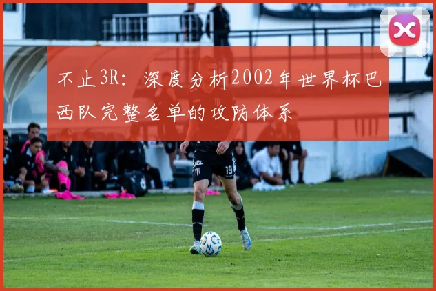 不止3R：深度分析2002年世界杯巴西队完整名单的攻防体系
