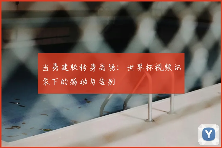 当易建联转身离场：世界杯视频记录下的感动与告别
