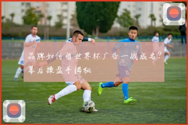 品牌如何借世界杯广告一战成名?幕后操盘手揭秘