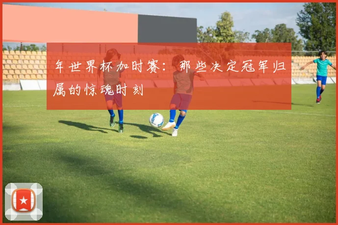 年世界杯加时赛：那些决定冠军归属的惊魂时刻