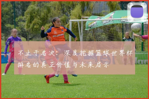 不止于名次：深度挖掘篮球世界杯排名的真正价值与未来启示