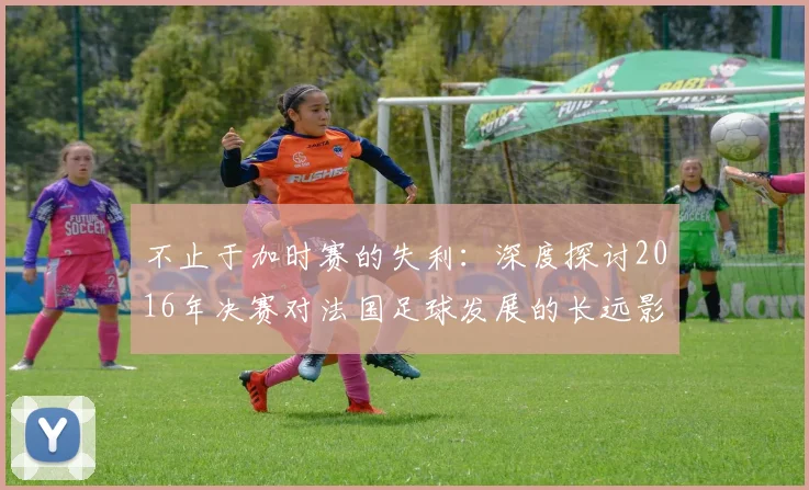不止于加时赛的失利：深度探讨2016年决赛对法国足球发展的长远影响