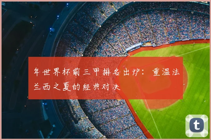 年世界杯前三甲排名出炉：重温法兰西之夏的经典对决