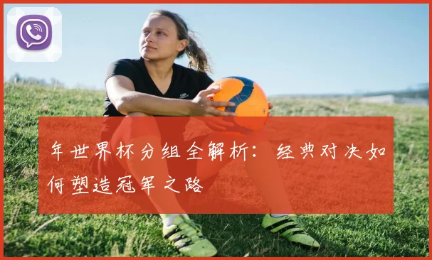 年世界杯分组全解析：经典对决如何塑造冠军之路