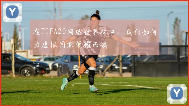 在FIFA20网络世界杯中,我们如何为虚拟国家荣耀而战