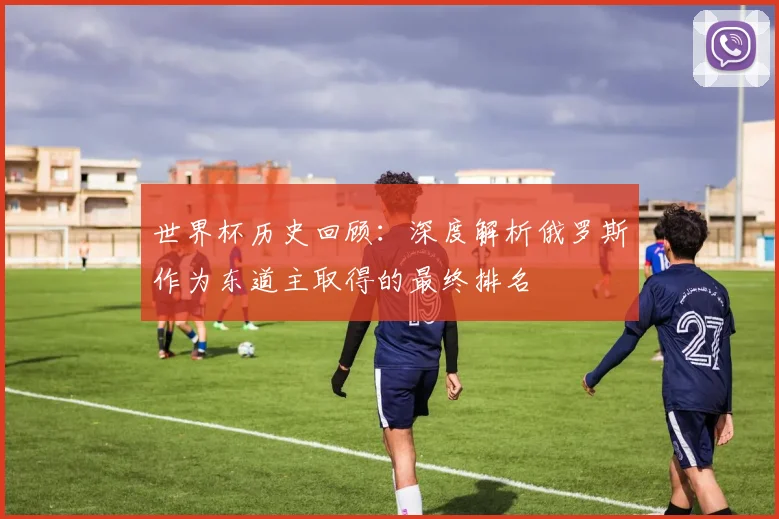 世界杯历史回顾:深度解析俄罗斯作为东道主取得的最终排名