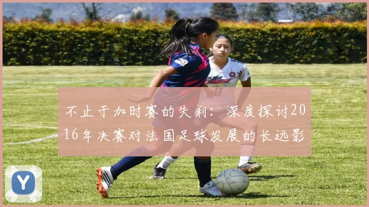 不止于加时赛的失利：深度探讨2016年决赛对法国足球发展的长远影响